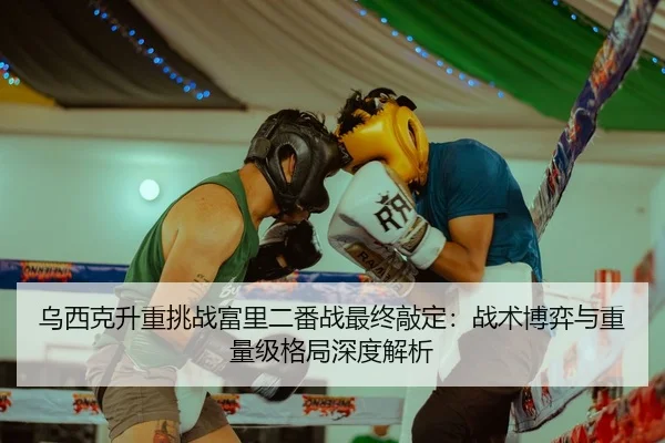 乌西克升重挑战富里二番战最终敲定：战术博弈与重量级格局深度解析