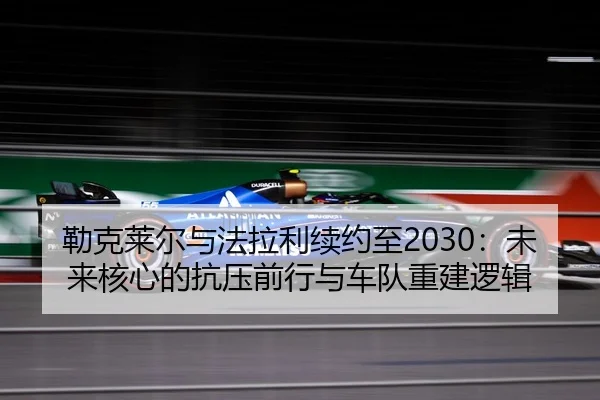勒克莱尔与法拉利续约至2030：未来核心的抗压前行与车队重建逻辑